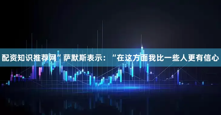 配资知识推荐网”萨默斯表示：“在这方面我比一些人更有信心
