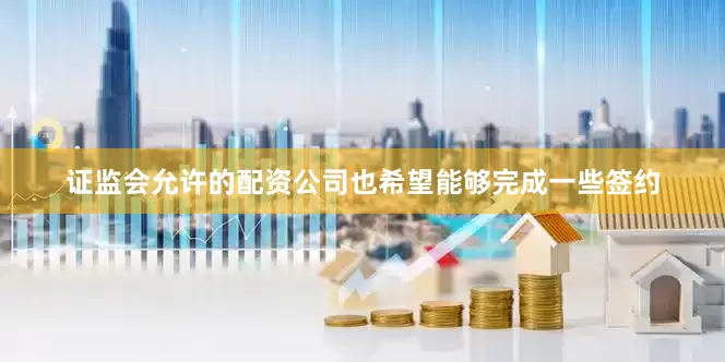 证监会允许的配资公司也希望能够完成一些签约