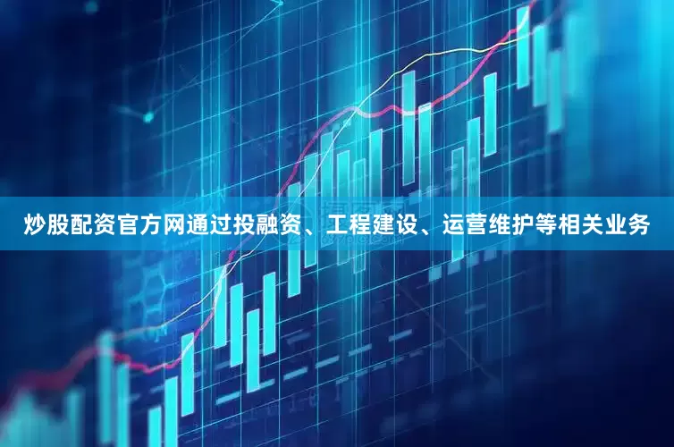 炒股配资官方网通过投融资、工程建设、运营维护等相关业务
