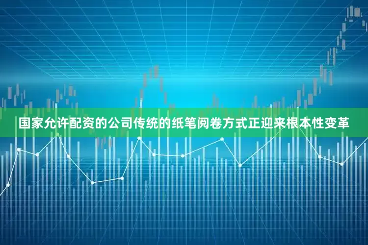 国家允许配资的公司传统的纸笔阅卷方式正迎来根本性变革