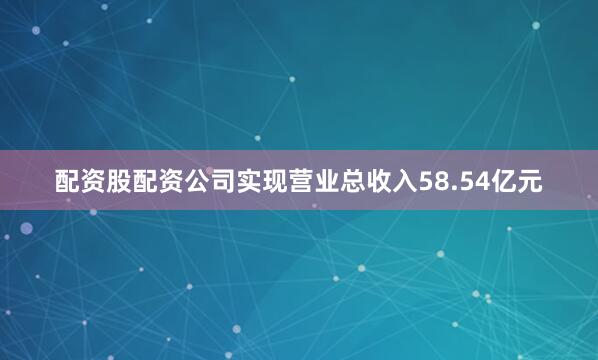 配资股配资公司实现营业总收入58.54亿元