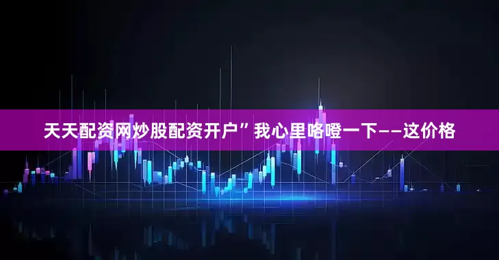 天天配资网炒股配资开户”我心里咯噔一下——这价格