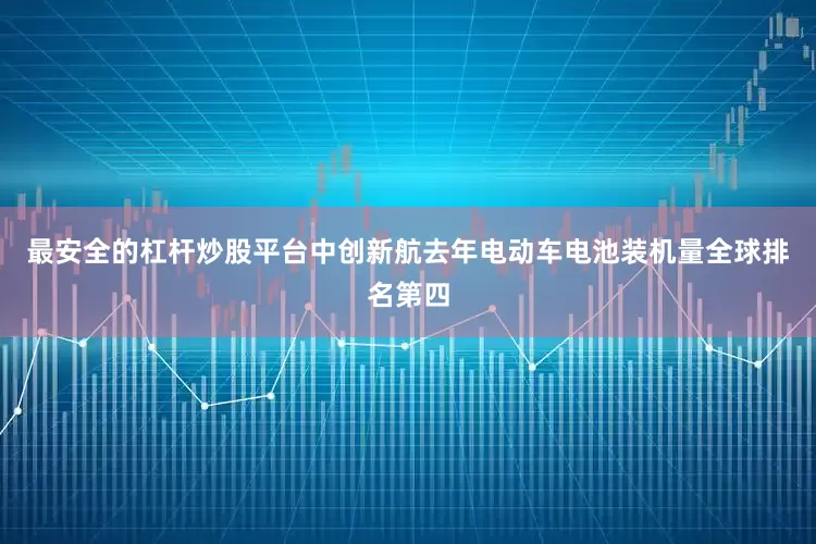 最安全的杠杆炒股平台中创新航去年电动车电池装机量全球排名第四