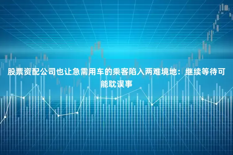 股票资配公司也让急需用车的乘客陷入两难境地：继续等待可能耽误事