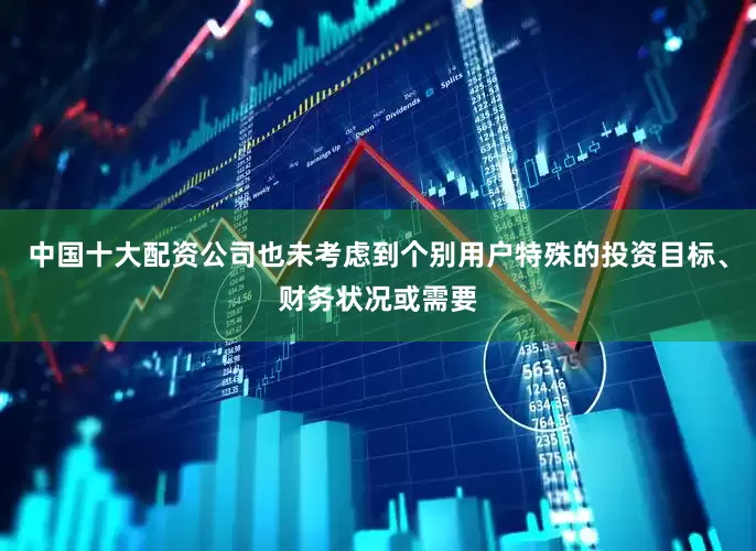 中国十大配资公司也未考虑到个别用户特殊的投资目标、财务状况或需要